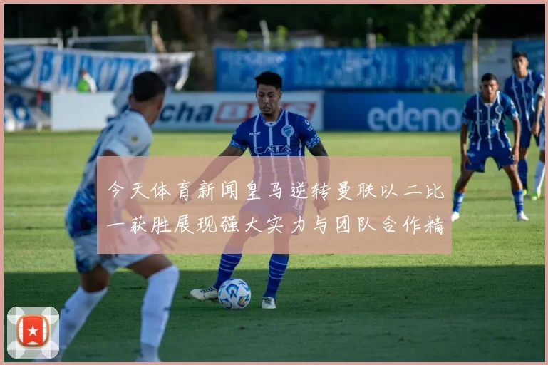 今天体育新闻皇马逆转曼联以二比一获胜展现强大实力与团队合作精神