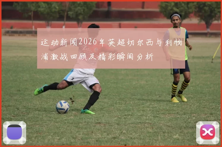 运动新闻2026年英超切尔西与利物浦激战回顾及精彩瞬间分析